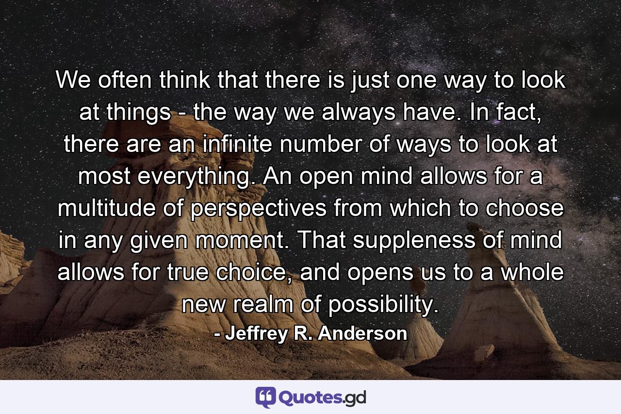 We often think that there is just one way to look at things - the way we always have. In fact, there are an infinite number of ways to look at most everything. An open mind allows for a multitude of perspectives from which to choose in any given moment. That suppleness of mind allows for true choice, and opens us to a whole new realm of possibility. - Quote by Jeffrey R. Anderson