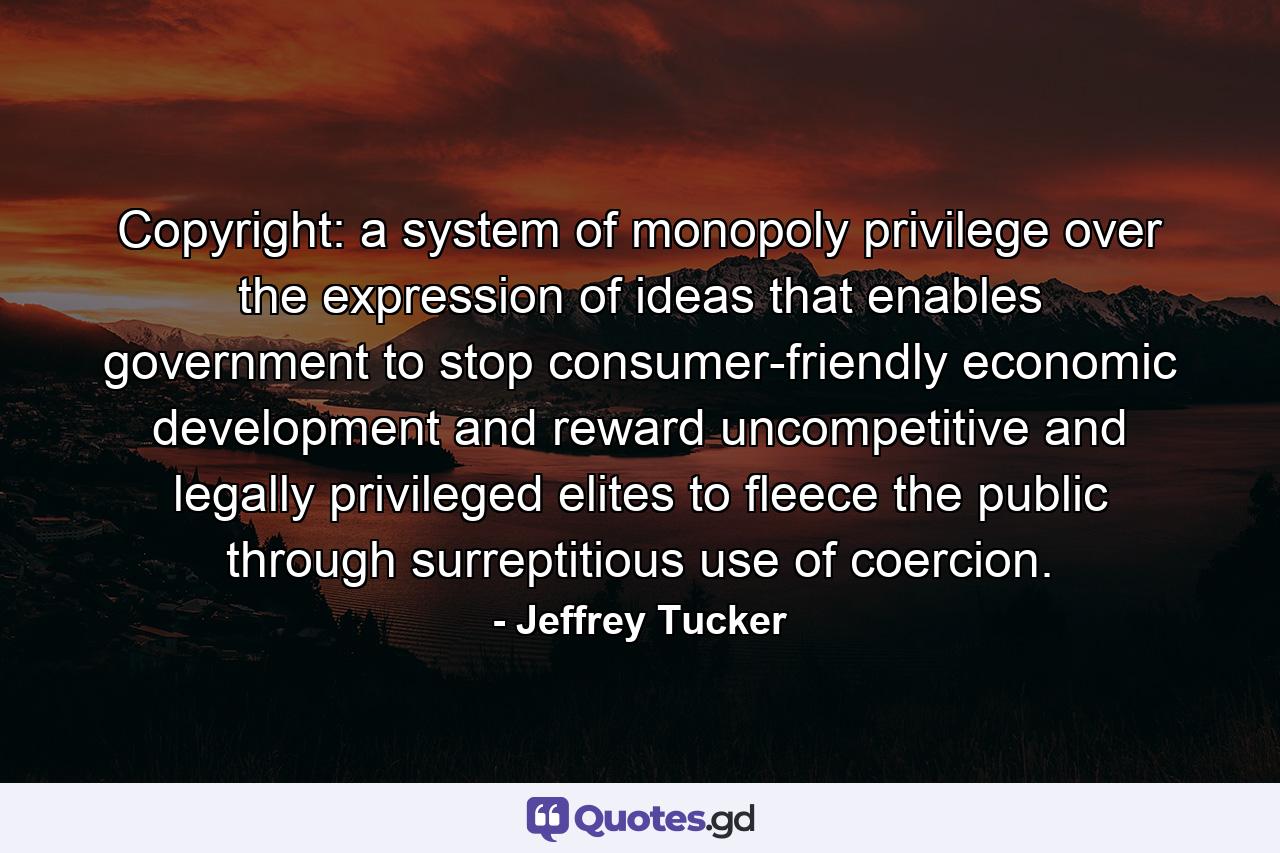 Copyright: a system of monopoly privilege over the expression of ideas that enables government to stop consumer-friendly economic development and reward uncompetitive and legally privileged elites to fleece the public through surreptitious use of coercion. - Quote by Jeffrey Tucker