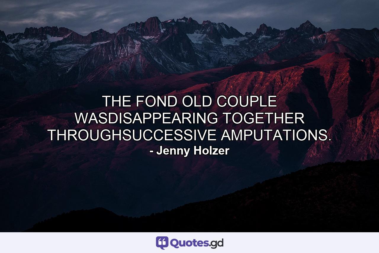 THE FOND OLD COUPLE WASDISAPPEARING TOGETHER THROUGHSUCCESSIVE AMPUTATIONS. - Quote by Jenny Holzer