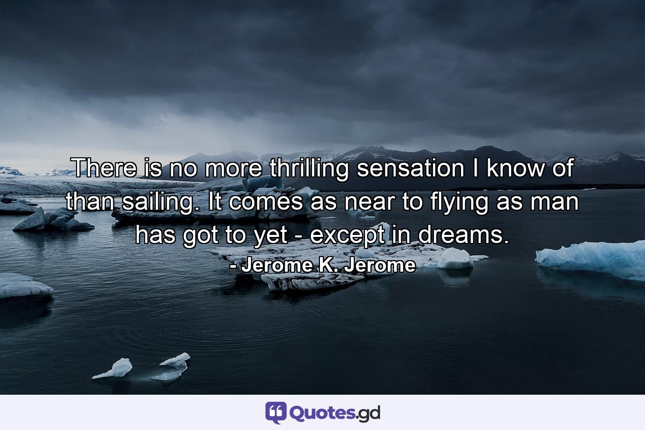 There is no more thrilling sensation I know of than sailing. It comes as near to flying as man has got to yet - except in dreams. - Quote by Jerome K. Jerome