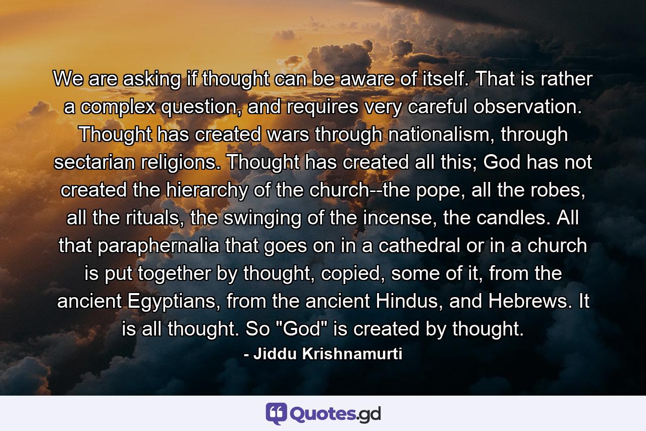 We are asking if thought can be aware of itself. That is rather a complex question, and requires very careful observation. Thought has created wars through nationalism, through sectarian religions. Thought has created all this; God has not created the hierarchy of the church--the pope, all the robes, all the rituals, the swinging of the incense, the candles. All that paraphernalia that goes on in a cathedral or in a church is put together by thought, copied, some of it, from the ancient Egyptians, from the ancient Hindus, and Hebrews. It is all thought. So 