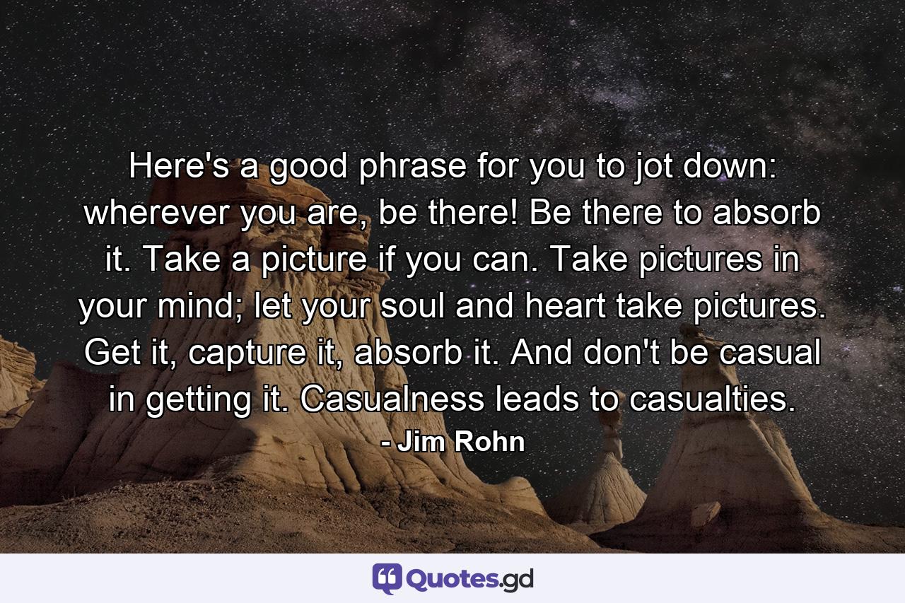 Here's a good phrase for you to jot down: wherever you are, be there! Be there to absorb it. Take a picture if you can. Take pictures in your mind; let your soul and heart take pictures. Get it, capture it, absorb it. And don't be casual in getting it. Casualness leads to casualties. - Quote by Jim Rohn