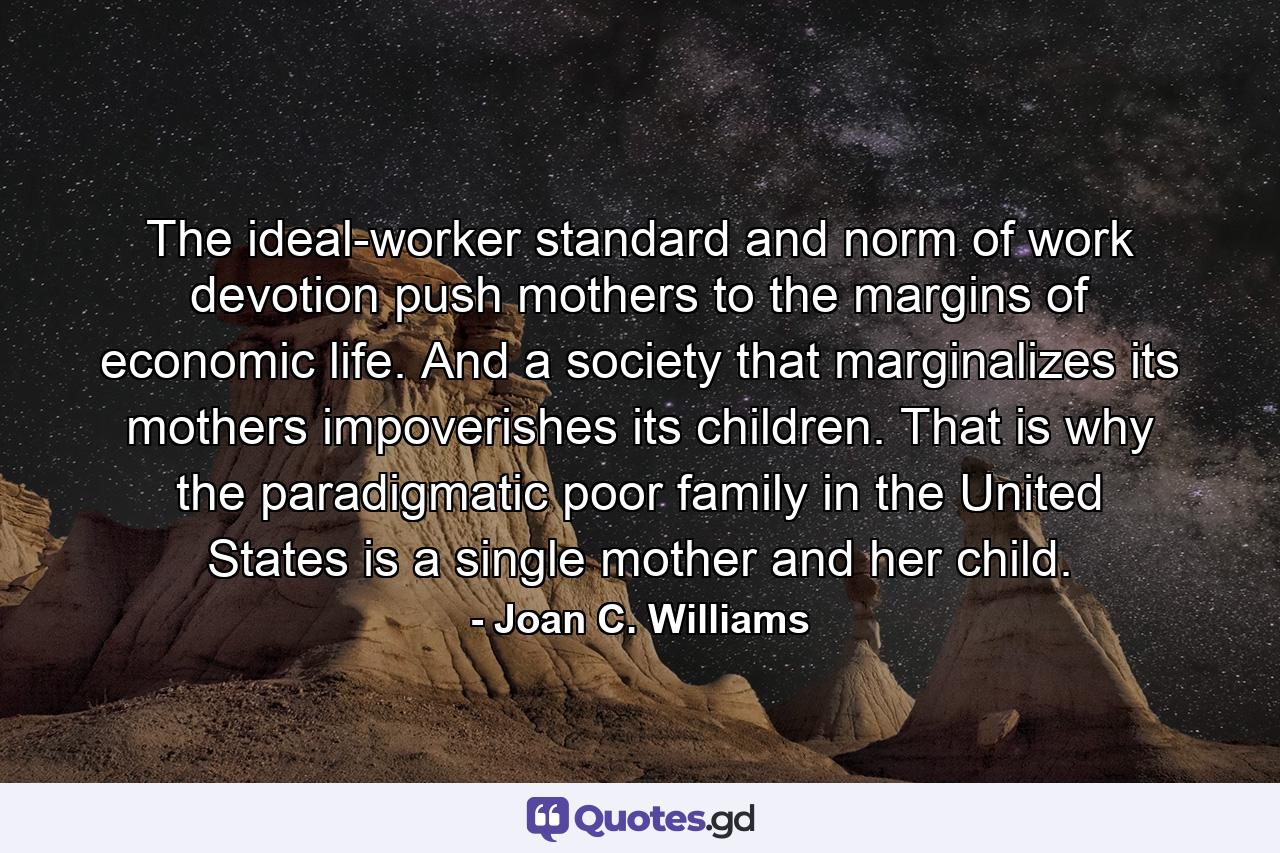 The ideal-worker standard and norm of work devotion push mothers to the margins of economic life. And a society that marginalizes its mothers impoverishes its children. That is why the paradigmatic poor family in the United States is a single mother and her child. - Quote by Joan C. Williams