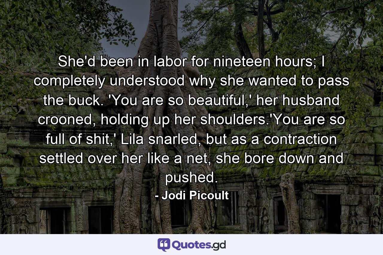 She'd been in labor for nineteen hours; I completely understood why she wanted to pass the buck. 'You are so beautiful,' her husband crooned, holding up her shoulders.'You are so full of shit,' Lila snarled, but as a contraction settled over her like a net, she bore down and pushed. - Quote by Jodi Picoult