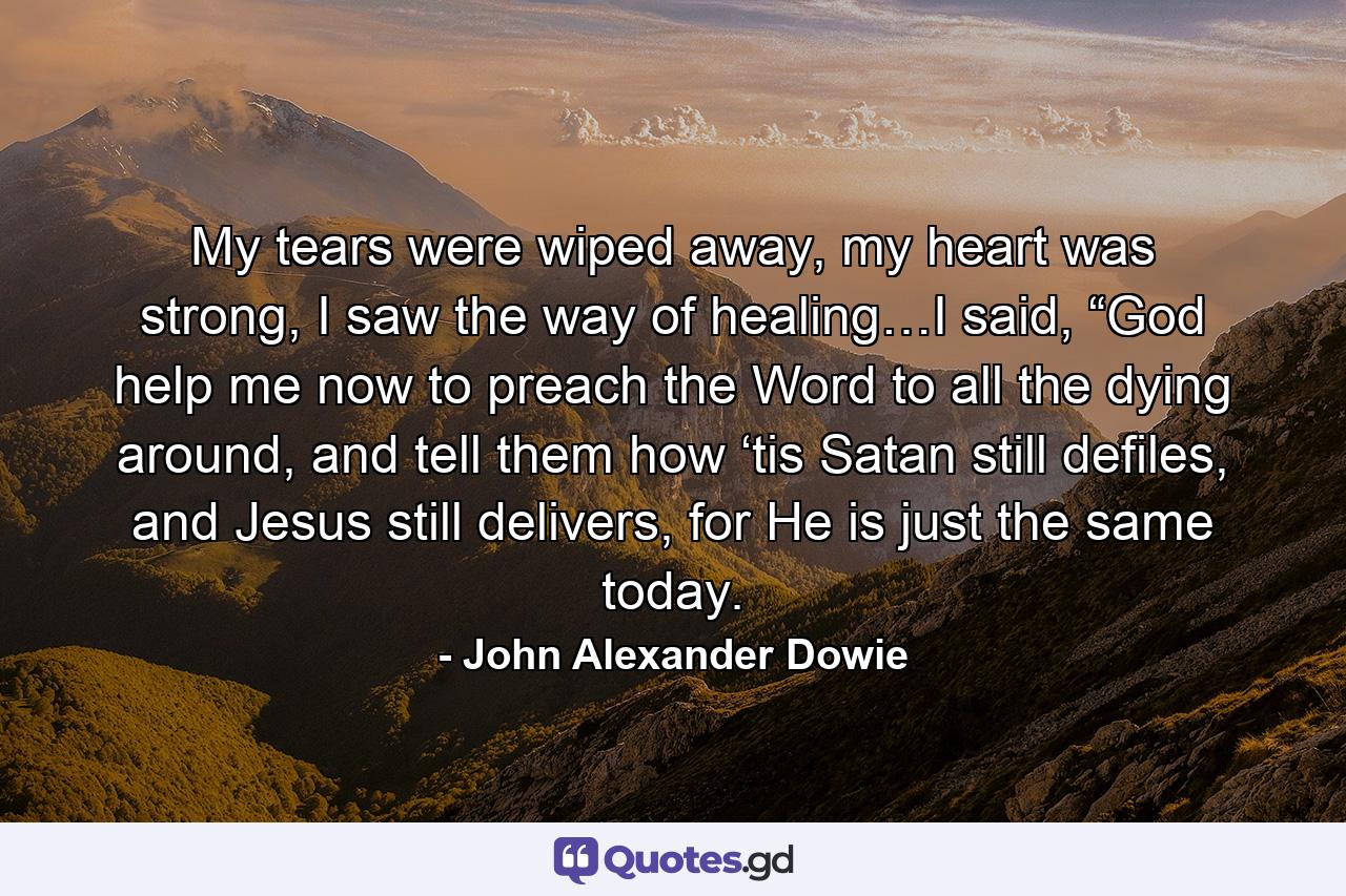 My tears were wiped away, my heart was strong, I saw the way of healing…I said, “God help me now to preach the Word to all the dying around, and tell them how ‘tis Satan still defiles, and Jesus still delivers, for He is just the same today. - Quote by John Alexander Dowie