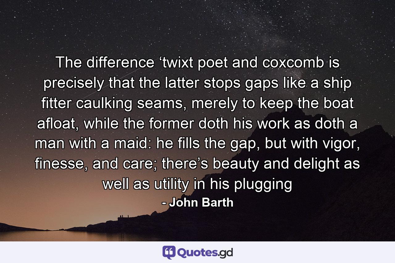 The difference ‘twixt poet and coxcomb is precisely that the latter stops gaps like a ship fitter caulking seams, merely to keep the boat afloat, while the former doth his work as doth a man with a maid: he fills the gap, but with vigor, finesse, and care; there’s beauty and delight as well as utility in his plugging - Quote by John Barth