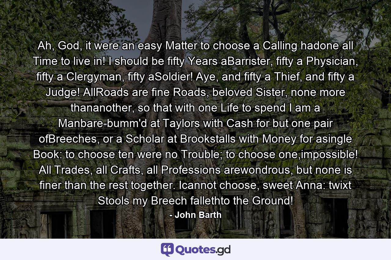 Ah, God, it were an easy Matter to choose a Calling hadone all Time to live in! I should be fifty Years aBarrister, fifty a Physician, fifty a Clergyman, fifty aSoldier! Aye, and fifty a Thief, and fifty a Judge! AllRoads are fine Roads, beloved Sister, none more thananother, so that with one Life to spend I am a Manbare-bumm'd at Taylors with Cash for but one pair ofBreeches, or a Scholar at Brookstalls with Money for asingle Book: to choose ten were no Trouble; to choose one,impossible! All Trades, all Crafts, all Professions arewondrous, but none is finer than the rest together. Icannot choose, sweet Anna: twixt Stools my Breech fallethto the Ground! - Quote by John Barth