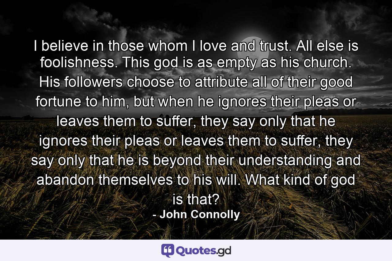 I believe in those whom I love and trust. All else is foolishness. This god is as empty as his church. His followers choose to attribute all of their good fortune to him, but when he ignores their pleas or leaves them to suffer, they say only that he ignores their pleas or leaves them to suffer, they say only that he is beyond their understanding and abandon themselves to his will. What kind of god is that? - Quote by John Connolly