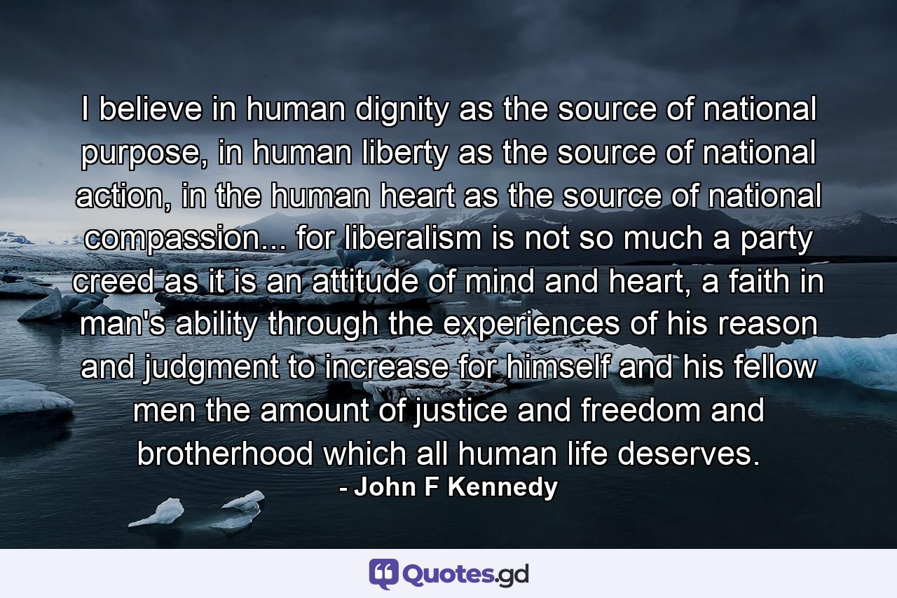 I believe in human dignity as the source of national purpose, in human liberty as the source of national action, in the human heart as the source of national compassion... for liberalism is not so much a party creed as it is an attitude of mind and heart, a faith in man's ability through the experiences of his reason and judgment to increase for himself and his fellow men the amount of justice and freedom and brotherhood which all human life deserves. - Quote by John F Kennedy