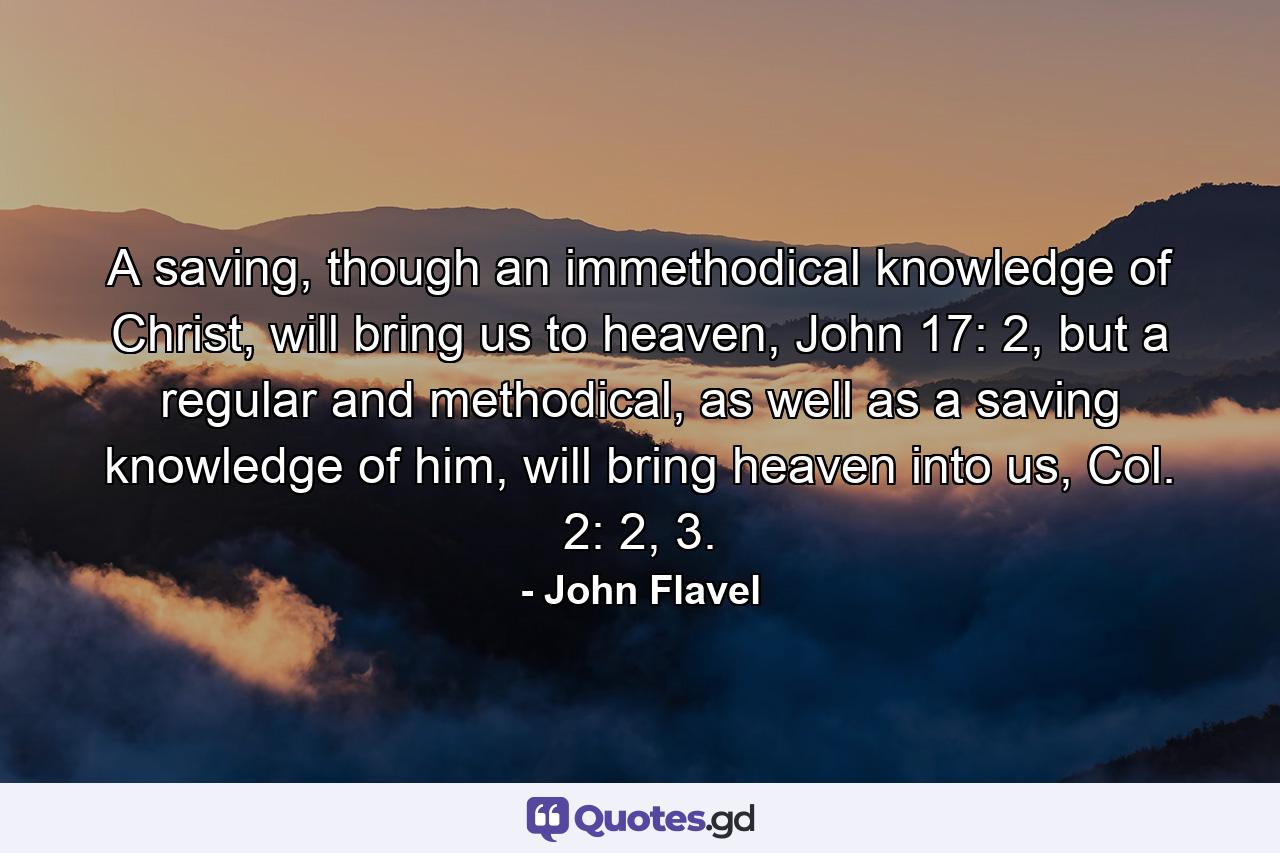 A saving, though an immethodical knowledge of Christ, will bring us to heaven, John 17: 2, but a regular and methodical, as well as a saving knowledge of him, will bring heaven into us, Col. 2: 2, 3. - Quote by John Flavel