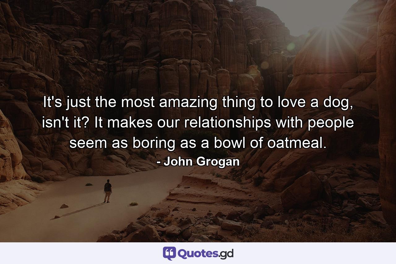 It's just the most amazing thing to love a dog, isn't it? It makes our relationships with people seem as boring as a bowl of oatmeal. - Quote by John Grogan