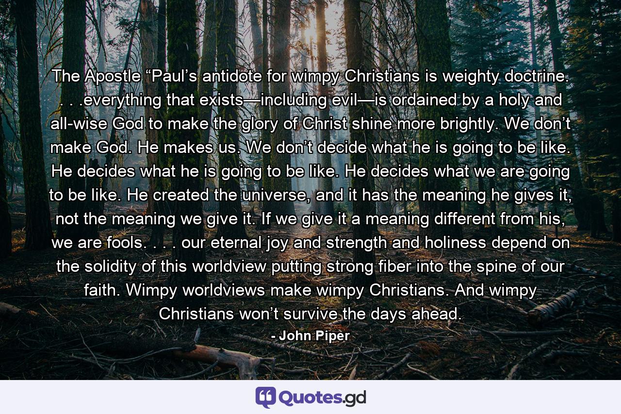 The Apostle “Paul’s antidote for wimpy Christians is weighty doctrine. . . .everything that exists—including evil—is ordained by a holy and all-wise God to make the glory of Christ shine more brightly. We don’t make God. He makes us. We don’t decide what he is going to be like. He decides what he is going to be like. He decides what we are going to be like. He created the universe, and it has the meaning he gives it, not the meaning we give it. If we give it a meaning different from his, we are fools. . . . our eternal joy and strength and holiness depend on the solidity of this worldview putting strong fiber into the spine of our faith. Wimpy worldviews make wimpy Christians. And wimpy Christians won’t survive the days ahead. - Quote by John Piper