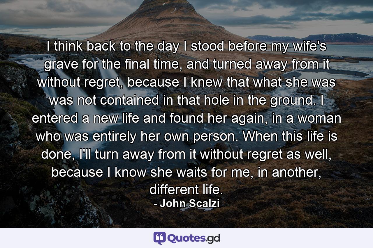 I think back to the day I stood before my wife's grave for the final time, and turned away from it without regret, because I knew that what she was was not contained in that hole in the ground. I entered a new life and found her again, in a woman who was entirely her own person. When this life is done, I'll turn away from it without regret as well, because I know she waits for me, in another, different life. - Quote by John Scalzi