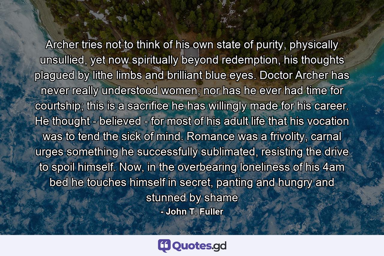 Archer tries not to think of his own state of purity, physically unsullied, yet now spiritually beyond redemption, his thoughts plagued by lithe limbs and brilliant blue eyes. Doctor Archer has never really understood women, nor has he ever had time for courtship; this is a sacrifice he has willingly made for his career. He thought - believed - for most of his adult life that his vocation was to tend the sick of mind. Romance was a frivolity, carnal urges something he successfully sublimated, resisting the drive to spoil himself. Now, in the overbearing loneliness of his 4am bed he touches himself in secret, panting and hungry and stunned by shame - Quote by John T. Fuller