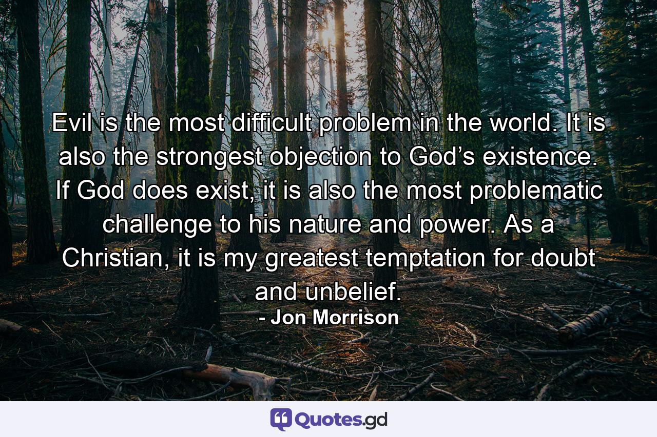 Evil is the most difficult problem in the world. It is also the strongest objection to God’s existence. If God does exist, it is also the most problematic challenge to his nature and power. As a Christian, it is my greatest temptation for doubt and unbelief. - Quote by Jon Morrison