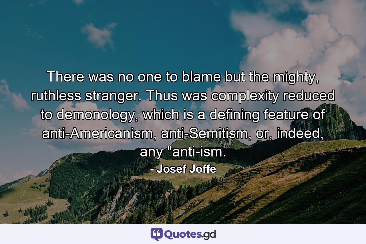 There was no one to blame but the mighty, ruthless stranger. Thus was complexity reduced to demonology, which is a defining feature of anti-Americanism, anti-Semitism, or, indeed, any 