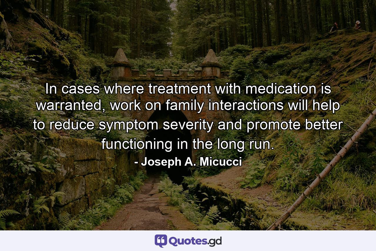 In cases where treatment with medication is warranted, work on family interactions will help to reduce symptom severity and promote better functioning in the long run. - Quote by Joseph A. Micucci