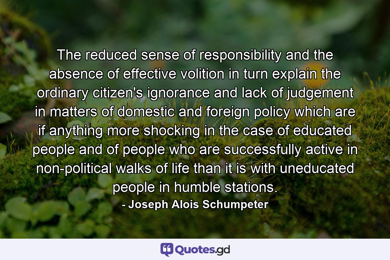 The reduced sense of responsibility and the absence of effective volition in turn explain the ordinary citizen's ignorance and lack of judgement in matters of domestic and foreign policy which are if anything more shocking in the case of educated people and of people who are successfully active in non-political walks of life than it is with uneducated people in humble stations. - Quote by Joseph Alois Schumpeter