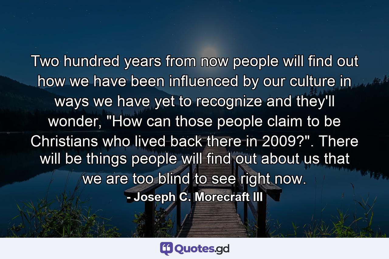 Two hundred years from now people will find out how we have been influenced by our culture in ways we have yet to recognize and they'll wonder, 