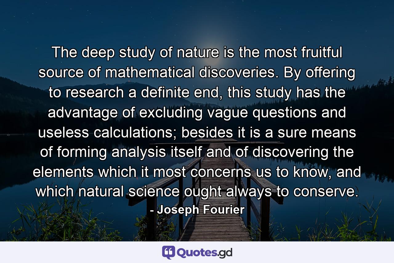 The deep study of nature is the most fruitful source of mathematical discoveries. By offering to research a definite end, this study has the advantage of excluding vague questions and useless calculations; besides it is a sure means of forming analysis itself and of discovering the elements which it most concerns us to know, and which natural science ought always to conserve. - Quote by Joseph Fourier