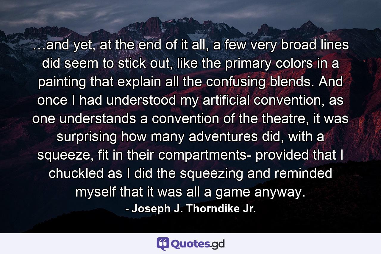 …and yet, at the end of it all, a few very broad lines did seem to stick out, like the primary colors in a painting that explain all the confusing blends. And once I had understood my artificial convention, as one understands a convention of the theatre, it was surprising how many adventures did, with a squeeze, fit in their compartments- provided that I chuckled as I did the squeezing and reminded myself that it was all a game anyway. - Quote by Joseph J. Thorndike Jr.