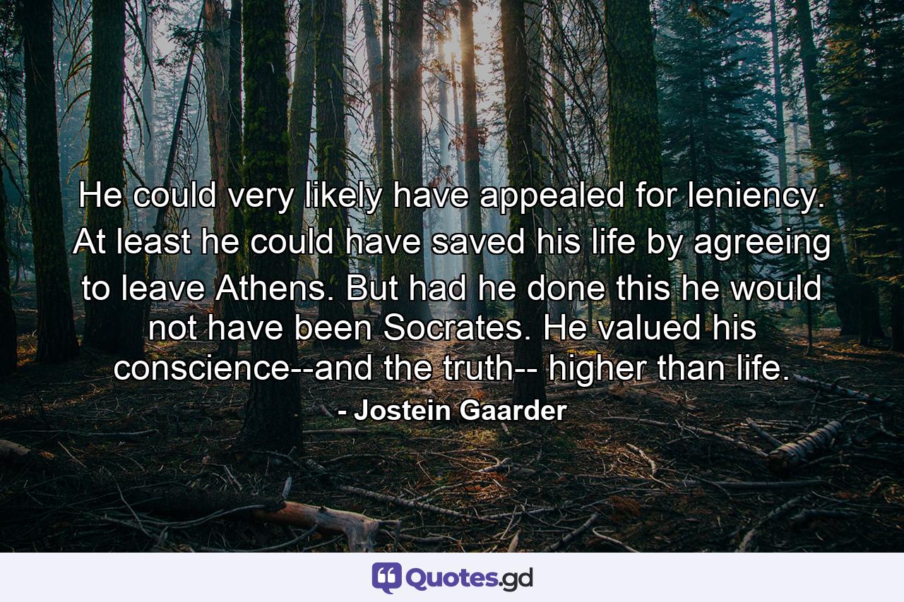 He could very likely have appealed for leniency. At least he could have saved his life by agreeing to leave Athens. But had he done this he would not have been Socrates. He valued his conscience--and the truth-- higher than life. - Quote by Jostein Gaarder