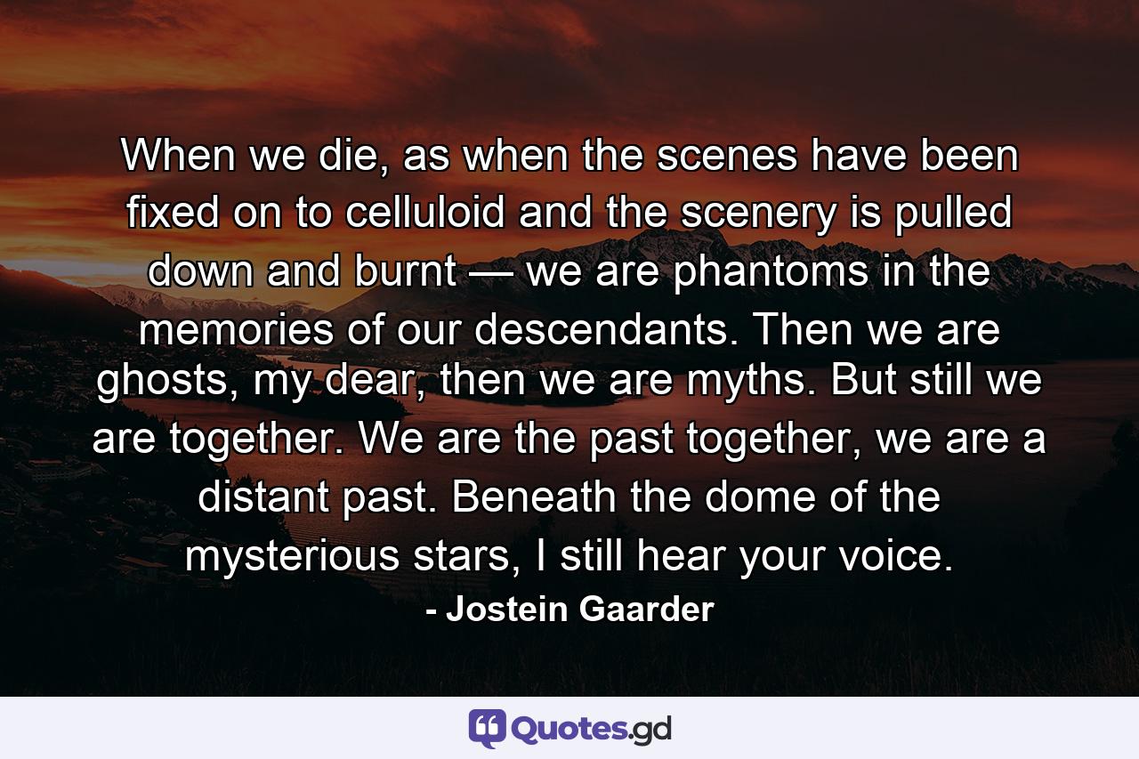 When we die, as when the scenes have been fixed on to celluloid and the scenery is pulled down and burnt — we are phantoms in the memories of our descendants. Then we are ghosts, my dear, then we are myths. But still we are together. We are the past together, we are a distant past. Beneath the dome of the mysterious stars, I still hear your voice. - Quote by Jostein Gaarder