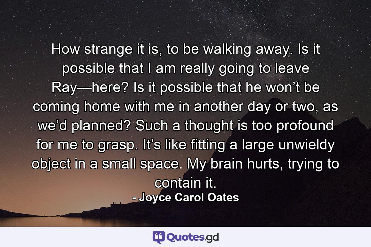 How strange it is, to be walking away. Is it possible that I am really going to leave Ray—here? Is it possible that he won’t be coming home with me in another day or two, as we’d planned? Such a thought is too profound for me to grasp. It’s like fitting a large unwieldy object in a small space. My brain hurts, trying to contain it. - Quote by Joyce Carol Oates