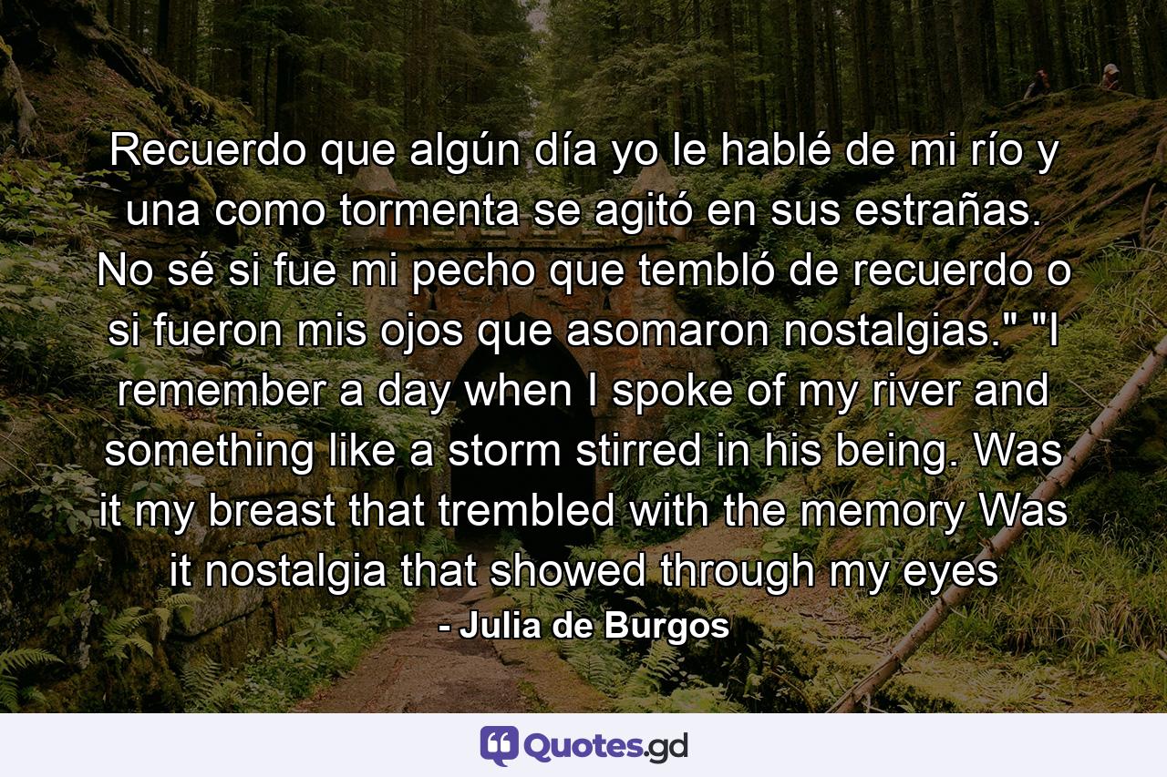 Recuerdo que algún día yo le hablé de mi río  y una como tormenta se agitó en sus estrañas. No sé si fue mi pecho que tembló de recuerdo  o si fueron mis ojos que asomaron nostalgias.