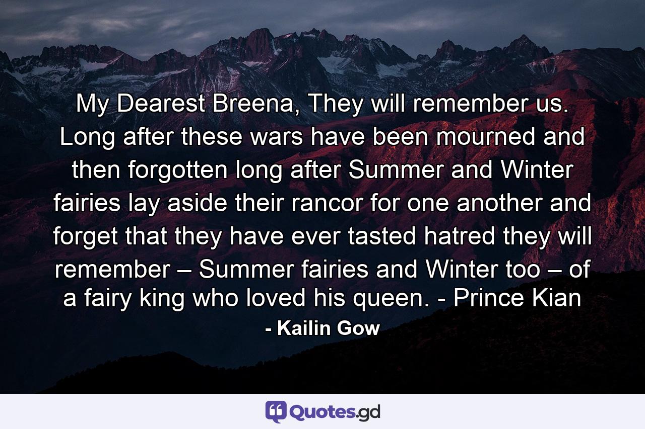 My Dearest Breena,  They will remember us. Long after these wars have been mourned and then forgotten long after Summer and Winter fairies lay aside their rancor for one another and forget that they have ever tasted hatred they will remember – Summer fairies and Winter too – of a fairy king who loved his queen. - Prince Kian - Quote by Kailin Gow