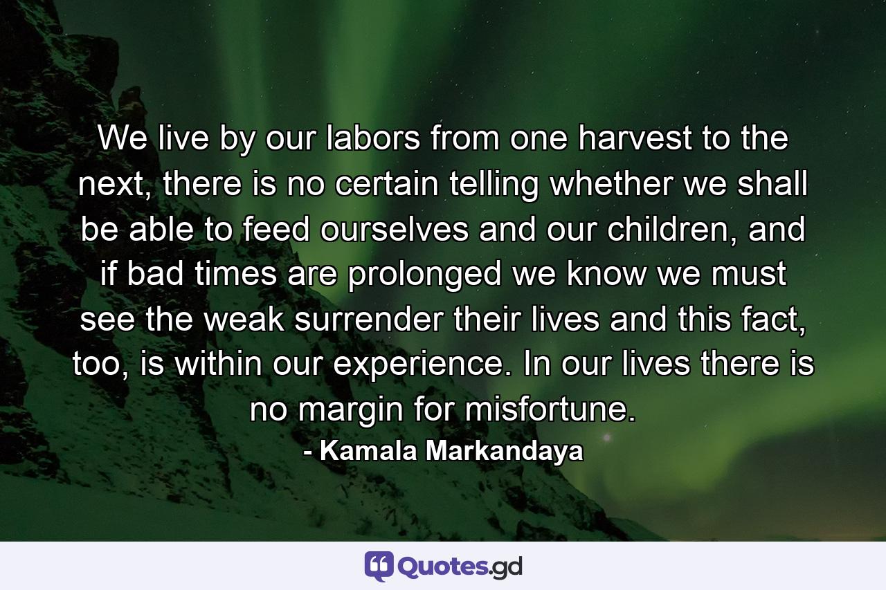 We live by our labors from one harvest to the next, there is no certain telling whether we shall be able to feed ourselves and our children, and if bad times are prolonged we know we must see the weak surrender their lives and this fact, too, is within our experience. In our lives there is no margin for misfortune. - Quote by Kamala Markandaya