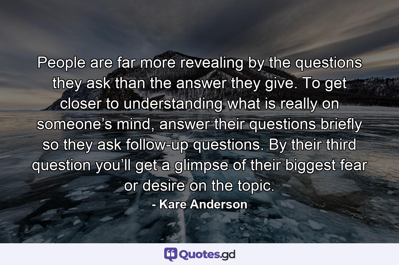 People are far more revealing by the questions they ask than the answer they give. To get closer to understanding what is really on someone’s mind, answer their questions briefly so they ask follow-up questions. By their third question you’ll get a glimpse of their biggest fear or desire on the topic. - Quote by Kare Anderson