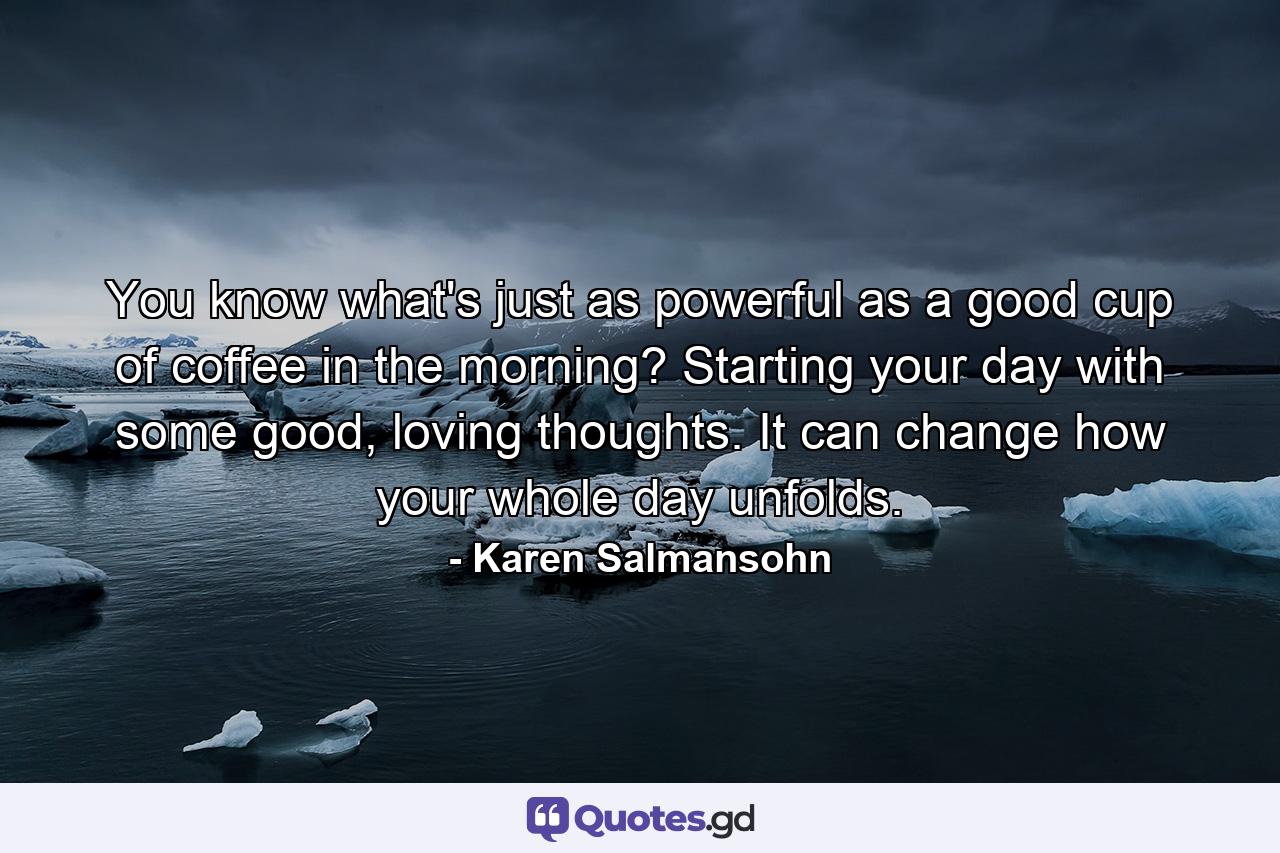 You know what's just as powerful as a good cup of coffee in the morning? Starting your day with some good, loving thoughts. It can change how your whole day unfolds. - Quote by Karen Salmansohn