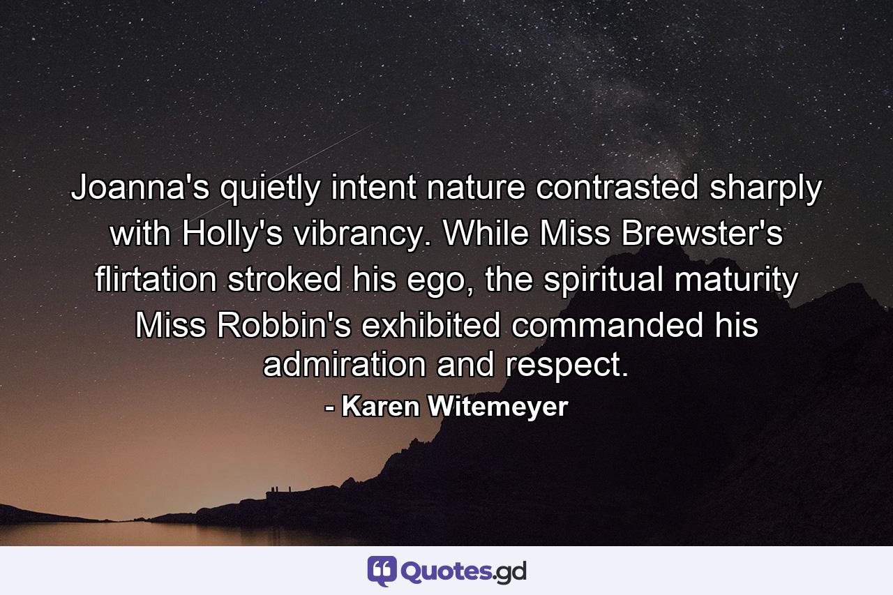 Joanna's quietly intent nature contrasted sharply with Holly's vibrancy. While Miss Brewster's flirtation stroked his ego, the spiritual maturity Miss Robbin's exhibited commanded his admiration and respect. - Quote by Karen Witemeyer