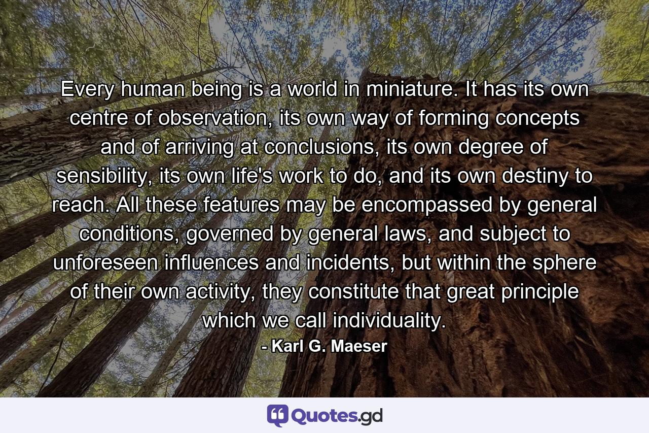 Every human being is a world in miniature. It has its own centre of observation, its own way of forming concepts and of arriving at conclusions, its own degree of sensibility, its own life's work to do, and its own destiny to reach. All these features may be encompassed by general conditions, governed by general laws, and subject to unforeseen influences and incidents, but within the sphere of their own activity, they constitute that great principle which we call individuality. - Quote by Karl G. Maeser