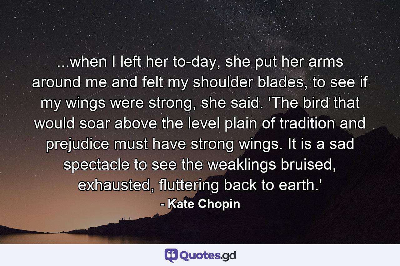 ...when I left her to-day, she put her arms around me and felt my shoulder blades, to see if my wings were strong, she said. 'The bird that would soar above the level plain of tradition and prejudice must have strong wings. It is a sad spectacle to see the weaklings bruised, exhausted, fluttering back to earth.'  - Quote by Kate Chopin