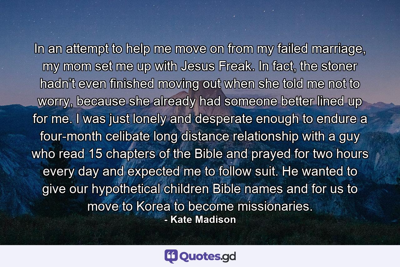 In an attempt to help me move on from my failed marriage, my mom set me up with Jesus Freak. In fact, the stoner hadn’t even finished moving out when she told me not to worry, because she already had someone better lined up for me. I was just lonely and desperate enough to endure a four-month celibate long distance relationship with a guy who read 15 chapters of the Bible and prayed for two hours every day and expected me to follow suit. He wanted to give our hypothetical children Bible names and for us to move to Korea to become missionaries. - Quote by Kate Madison