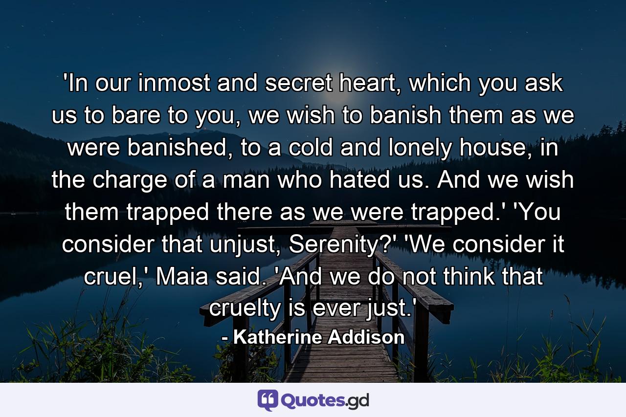 'In our inmost and secret heart, which you ask us to bare to you, we wish to banish them as we were banished, to a cold and lonely house, in the charge of a man who hated us. And we wish them trapped there as we were trapped.' 'You consider that unjust, Serenity?' 'We consider it cruel,' Maia said. 'And we do not think that cruelty is ever just.' - Quote by Katherine Addison