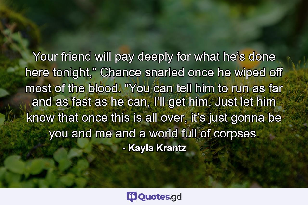 Your friend will pay deeply for what he’s done here tonight,” Chance snarled once he wiped off most of the blood. “You can tell him to run as far and as fast as he can, I’ll get him. Just let him know that once this is all over, it’s just gonna be you and me and a world full of corpses. - Quote by Kayla Krantz