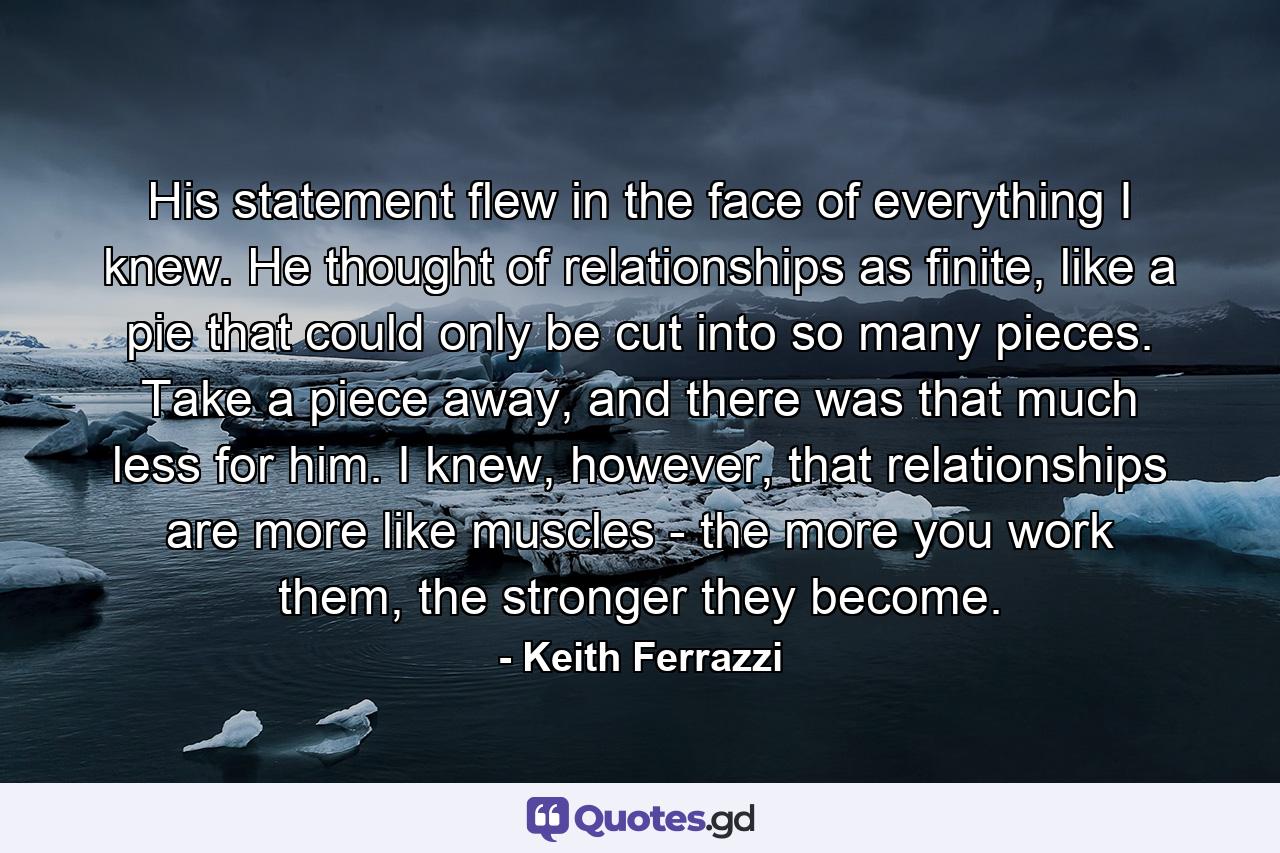 His statement flew in the face of everything I knew. He thought of relationships as finite, like a pie that could only be cut into so many pieces. Take a piece away, and there was that much less for him. I knew, however, that relationships are more like muscles - the more you work them, the stronger they become. - Quote by Keith Ferrazzi