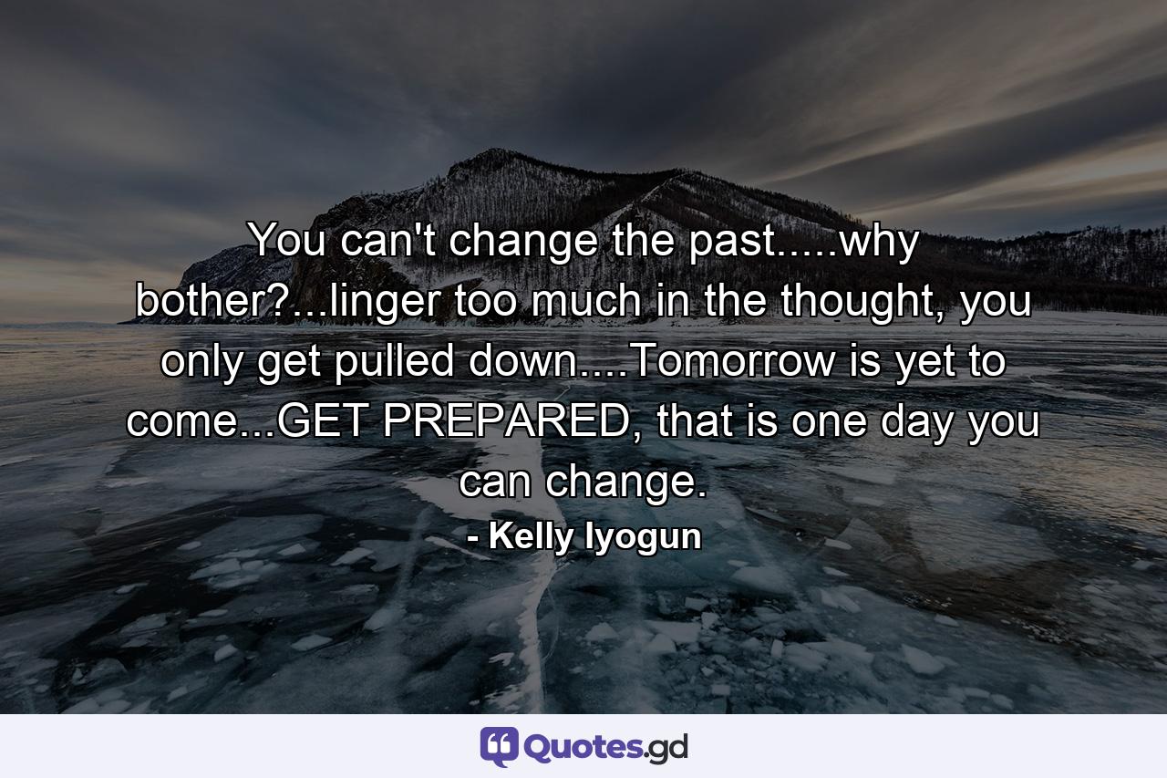 You can't change the past.....why bother?...linger too much in the thought, you only get pulled down....Tomorrow is yet to come...GET PREPARED, that is one day you can change. - Quote by Kelly Iyogun