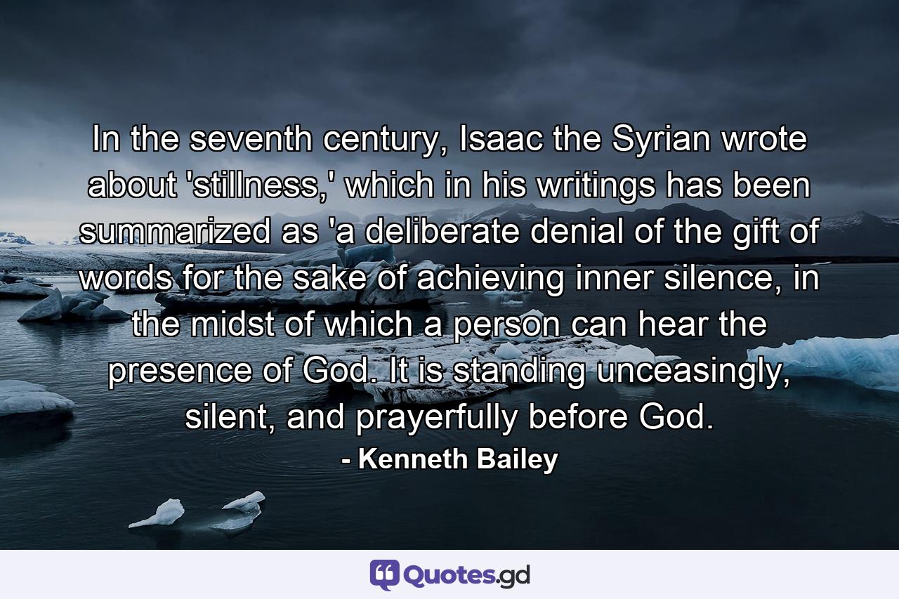 In the seventh century, Isaac the Syrian wrote about 'stillness,' which in his writings has been summarized as 'a deliberate denial of the gift of words for the sake of achieving inner silence, in the midst of which a person can hear the presence of God. It is standing unceasingly, silent, and prayerfully before God. - Quote by Kenneth Bailey