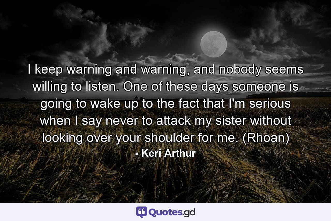 I keep warning and warning, and nobody seems willing to listen. One of these days someone is going to wake up to the fact that I'm serious when I say never to attack my sister without looking over your shoulder for me. (Rhoan) - Quote by Keri Arthur