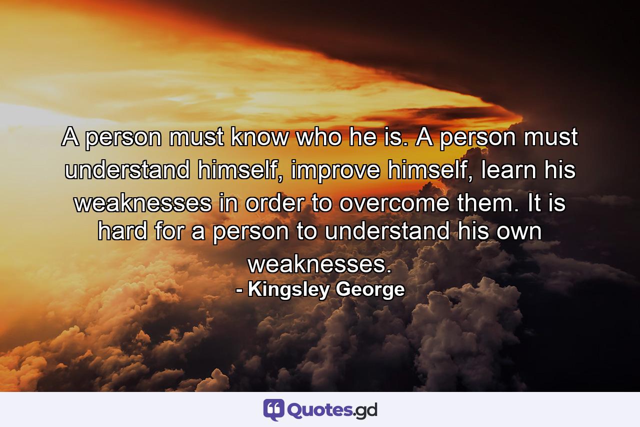 A person must know who he is. A person must understand himself, improve himself, learn his weaknesses in order to overcome them. It is hard for a person to understand his own weaknesses. - Quote by Kingsley George