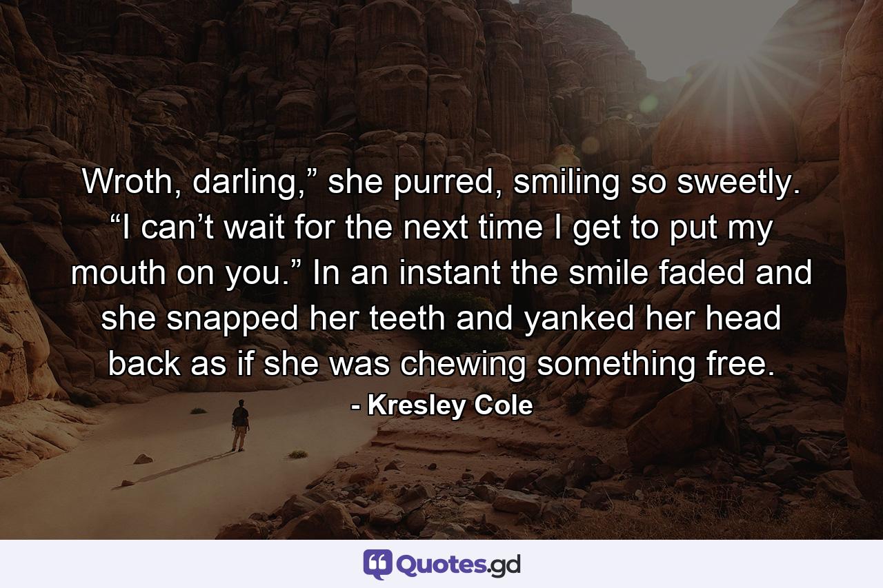 Wroth, darling,” she purred, smiling so sweetly. “I can’t wait for the next time I get to put my mouth on you.” In an instant the smile faded and she snapped her teeth and yanked her head back as if she was chewing something free. - Quote by Kresley Cole