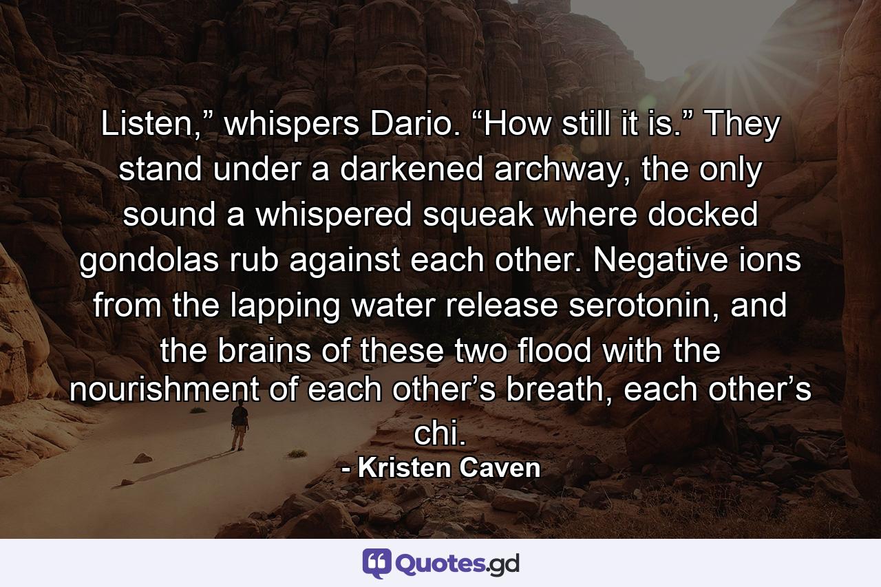 Listen,” whispers Dario. “How still it is.” They stand under a darkened archway, the only sound a whispered squeak where docked gondolas rub against each other. Negative ions from the lapping water release serotonin, and the brains of these two flood with the nourishment of each other’s breath, each other’s chi. - Quote by Kristen Caven