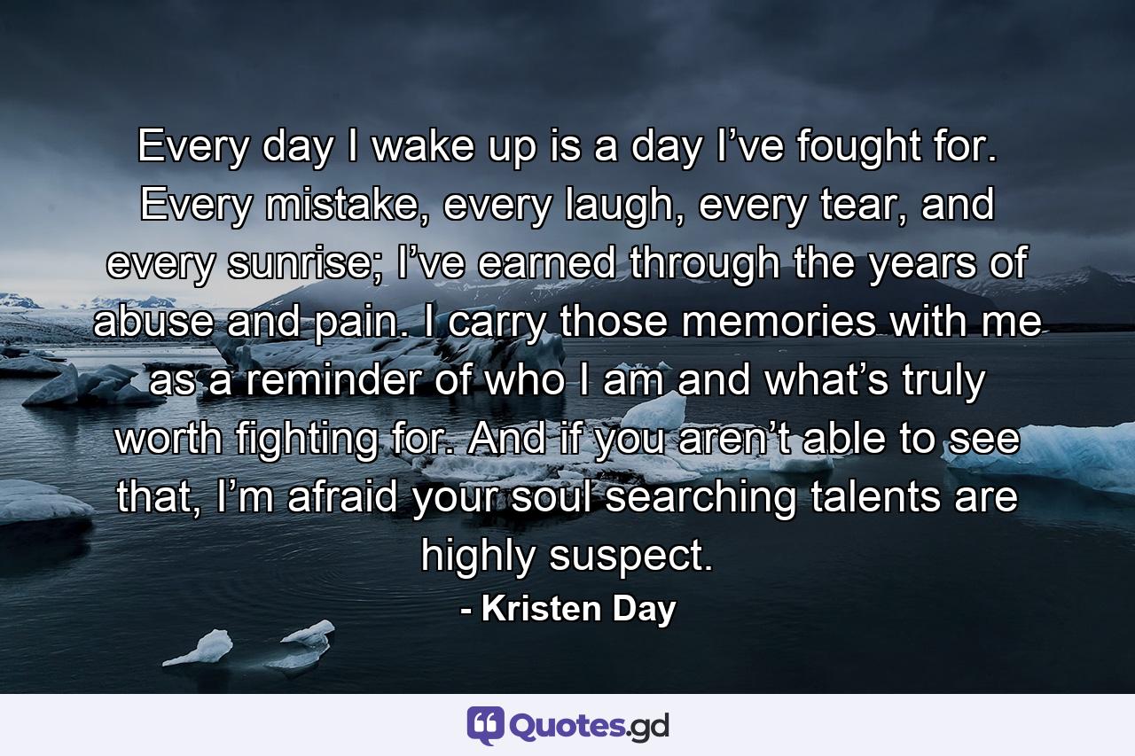 Every day I wake up is a day I’ve fought for. Every mistake, every laugh, every tear, and every sunrise; I’ve earned through the years of abuse and pain. I carry those memories with me as a reminder of who I am and what’s truly worth fighting for. And if you aren’t able to see that, I’m afraid your soul searching talents are highly suspect. - Quote by Kristen Day