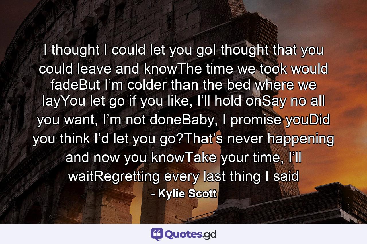 I thought I could let you goI thought that you could leave and knowThe time we took would fadeBut I’m colder than the bed where we layYou let go if you like, I’ll hold onSay no all you want, I’m not doneBaby, I promise youDid you think I’d let you go?That’s never happening and now you knowTake your time, I’ll waitRegretting every last thing I said - Quote by Kylie Scott