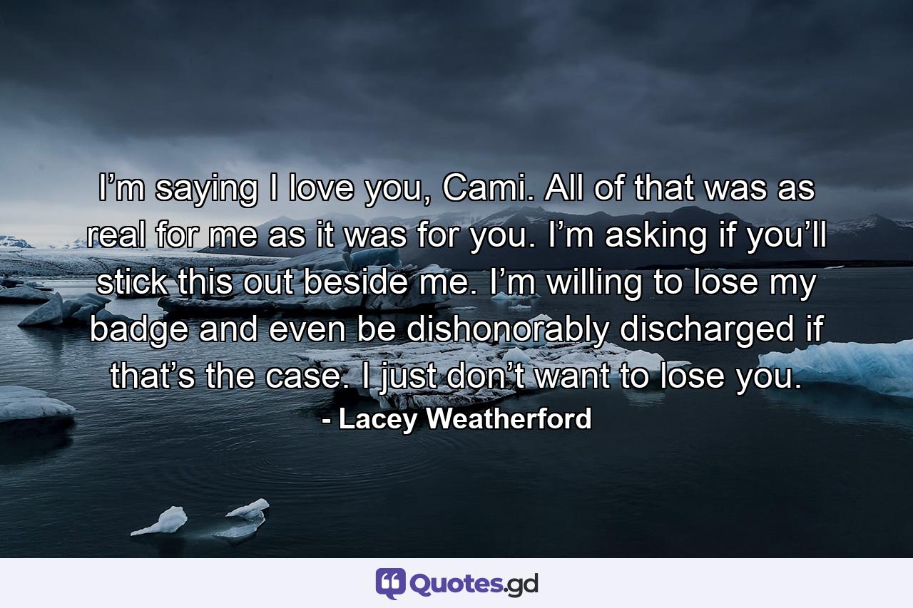 I’m saying I love you, Cami. All of that was as real for me as it was for you. I’m asking if you’ll stick this out beside me. I’m willing to lose my badge and even be dishonorably discharged if that’s the case. I just don’t want to lose you. - Quote by Lacey Weatherford