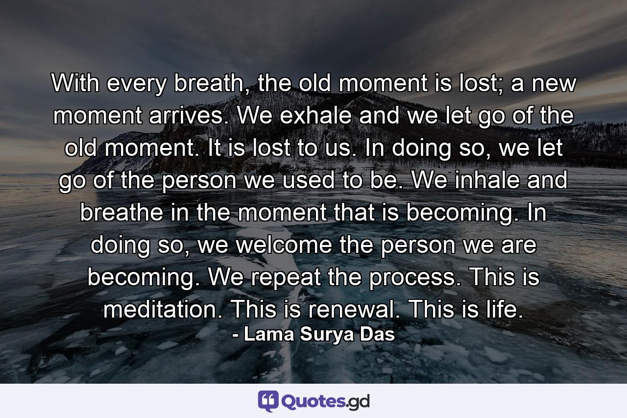 With every breath, the old moment is lost; a new moment arrives. We exhale and we let go of the old moment. It is lost to us. In doing so, we let go of the person we used to be. We inhale and breathe in the moment that is becoming. In doing so, we welcome the person we are becoming. We repeat the process. This is meditation. This is renewal. This is life. - Quote by Lama Surya Das